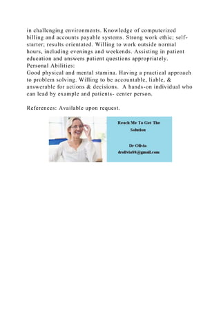 in challenging environments. Knowledge of computerized
billing and accounts payable systems. Strong work ethic; self-
starter; results orientated. Willing to work outside normal
hours, including evenings and weekends. Assisting in patient
education and answers patient questions appropriately.
Personal Abilities:
Good physical and mental stamina. Having a practical approach
to problem solving. Willing to be accountable, liable, &
answerable for actions & decisions. A hands-on individual who
can lead by example and patients- center person.
References: Available upon request.
 