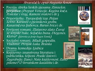 Stvaralački opus Augusta Šenoe
• Poezija: zbirka lirskih pjesama Zimzelen,
povjestice (Propast Venecije, Kugina kuća,
Postolar i vrag, Kameni svatovi i dr.)
• Pripovijetke: Turopoljski top, Prijan
Lovro, Karanfil s pjesnikova groba,
Kanarinčeva ljubovca, Barun Ivica i dr.
• Povijesni romani: Zlatarovo zlato, Čuvaj
se senjske ruke, Seljačka buna, Diogenes,
Kletva* (dovršio je Josip Eugen Tomić)
• Socijalni romani: Mladi gospodin,
Vladimir, Prosjak Luka, Branka
• Drama: komedija Ljubica
• Književno-znanstvena literatura i
publicistika: feljtoni Praški listovi i
Zagrebulje, članci Naša književnost, Zašto
pišemo? O hrvatskom kazalištu i dr.
 