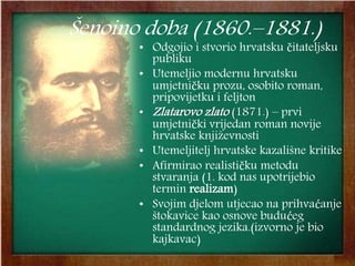 Šenoino doba (1860.–1881.)
• Odgojio i stvorio hrvatsku čitateljsku
publiku
• Utemeljio modernu hrvatsku
umjetničku prozu, osobito roman,
pripovijetku i feljton
• Zlatarovo zlato (1871.) – prvi
umjetnički vrijedan roman novije
hrvatske književnosti
• Utemeljitelj hrvatske kazališne kritike
• Afirmirao realističku metodu
stvaranja (1. kod nas upotrijebio
termin realizam)
• Svojim djelom utjecao na prihvaćanje
štokavice kao osnove budućeg
standardnog jezika.(izvorno je bio
kajkavac)
 