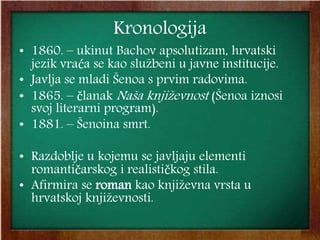 Kronologija
• 1860. – ukinut Bachov apsolutizam, hrvatski
jezik vraća se kao službeni u javne institucije.
• Javlja se mladi Šenoa s prvim radovima.
• 1865. – članak Naša književnost (Šenoa iznosi
svoj literarni program).
• 1881. – Šenoina smrt.
• Razdoblje u kojemu se javljaju elementi
romantičarskog i realističkog stila.
• Afirmira se roman kao književna vrsta u
hrvatskoj književnosti.
 