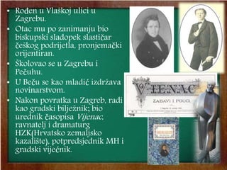 • Rođen u Vlaškoj ulici u
Zagrebu.
• Otac mu po zanimanju bio
biskupski sladopek slastičar
češkog podrijetla, pronjemački
orijentiran.
• Školovao se u Zagrebu i
Pečuhu.
• U Beču se kao mladić izdržava
novinarstvom.
• Nakon povratka u Zagreb, radi
kao gradski bilježnik; bio
urednik časopisa Vijenac,
ravnatelj i dramaturg
HZK(Hrvatsko zemaljsko
kazalište), potpredsjednik MH i
gradski vijećnik.
 