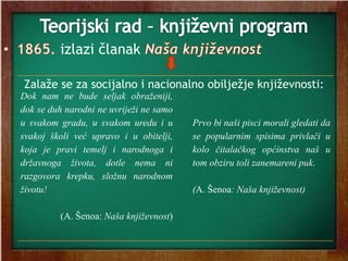 izlazi članak
Zalaže se za socijalno i nacionalno obilježje književnosti:
Dok nam ne bude seljak obraženiji,
dok se duh narodni ne uvriježi ne samo
u svakom gradu, u svakom uredu i u
svakoj školi već upravo i u obitelji,
koja je pravi temelj i narodnoga i
državnoga života, dotle nema ni
razgovora krepku, složnu narodnom
životu!
(A. Šenoa: Naša književnost)
Prvo bi naši pisci morali gledati da
se popularnim spisima privlači u
kolo čitalačkog općinstva naš u
tom obziru toli zanemareni puk.
(A. Šenoa: Naša književnost)
 