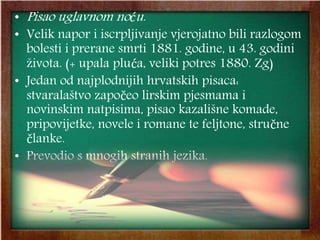 • Pisao uglavnom noću.
• Velik napor i iscrpljivanje vjerojatno bili razlogom
bolesti i prerane smrti 1881. godine, u 43. godini
života. (+ upala pluća, veliki potres 1880. Zg)
• Jedan od najplodnijih hrvatskih pisaca:
stvaralaštvo započeo lirskim pjesmama i
novinskim natpisima, pisao kazališne komade,
pripovijetke, novele i romane te feljtone, stručne
članke.
• Prevodio s mnogih stranih jezika.
 