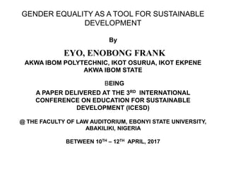 GENDER EQUALITY AS A TOOL FOR SUSTAINABLE
DEVELOPMENT
By
EYO, ENOBONG FRANK
AKWA IBOM POLYTECHNIC, IKOT OSURUA, IKOT EKPENE
AKWA IBOM STATE
BEING
A PAPER DELIVERED AT THE 3RD INTERNATIONAL
CONFERENCE ON EDUCATION FOR SUSTAINABLE
DEVELOPMENT (ICESD)
@ THE FACULTY OF LAW AUDITORIUM, EBONYI STATE UNIVERSITY,
ABAKILIKI, NIGERIA
BETWEEN 10TH – 12TH APRIL, 2017
 