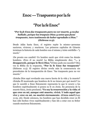 Enoc—Traspuestoporlafe
“PorlafeEnoc”
“Por la fe Enoc fue traspuesto para no ver muerte, y no fue
hallado, porque los traspuso Dios; y antes que fuese
traspuesto, tuvo testimonio de haber agradado a Dios.”
(Hebreos 11:5).
Desde Adán hasta Enoc, el registro repite lo mismo—personas
nacieron; vivieron; y murieron. Los primeros capítulos de Génesis
terminan la historia de cada hombre con el mismo y triste estribillo—“y
murió.”
¡De pronto eso cambió! Un hombre nació que vivió como los demás
hombres. ¡Pero él no murió! La Biblia simplemente dice, “… y
desapareció, porque le llevó Dios.”¿Cómo pudo eso suceder? Otra
vez la Biblia da la respuesta. “Por la fe Enoc fue traspuesto”
(Hebreos 11:5). El registro divino revela más la consecuencia sin
precedentes de la transposición de Enoc: “fue traspuesto para no ver
muerte.”
¿Estaba Dios aquí revelando una nueva faceta de la vida y la muerte?
¿Estaba Él mostrando que hombres de fe no tienen por qué morir? Lo
que le sucedió a Enoc físicamente representa lo que le ocurre a los
hombres espiritualmente si ponen su fe en Jesús. En presencia de la
muerte física, Jesús proclamó, “Yo soy la resurrección y la vida; el
que cree en mí, aunque esté muerto, vivirá. Y todo aquel que
vive y cree en mí, no morirá eternamente. ¿Crees esto?(Juan
11:25, 26). Desde entonces, los hombres que han decidido creer en Él
han sido hechos vivos espiritualmente y han ido a estar con su Señor
cuando murieron físicamente.
 