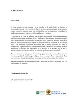 PLANIFICACIÓN




Justificación



El tema a tratar es una amenaza a nivel mundial en la cual ningún ser humano ni
comunidad en general esta a espensa de ella , es de vital importancia ya que desde nuestros
centros educativo se pueda atacar esta problemática, con un tratamiento especial en las
edades mas vulnerables que son los niños, adolecentes y ancianos

La mayoría de los casos de obesidad son de origen multifactorial. Se reconocen factores
genéticos, metabólicos, endocrinológicos y ambientales. Sin embargo, la obesidad exógena
o por sobrealimentación constituye la principal causa. Entre los factores ambientales
destacan tanto el aumento de la ingesta de alimento como la reducción de la actividad
física. Los trastornos sicológicos provocados por el mundo moderno, así como el
sedentarismo, la presión social y comercial para ingerir alimentos excesivamente calóricos
parecen ser los factores más importantes en la etiología de la obesidad hoy en día. El
desconocimiento de conceptos básicos de nutrición agrava aún más el problema.

Por lo anterior nos corresponde de hecho prepara a nuestras comunidades como a
estudiantes, padres de familia en general para, atacar de raíz este flagelo que cada dia llena
mas adictos por la desinformación que se maneja, tanto en lo loca, nacional y mundial.

Nuestra comunidades no están acostumbradas a la visita de un medico o deporto logo y ni
mucho menos un gimnasio.




Pregunta de investigación



¿De qué manera tratar la obesidad?
 