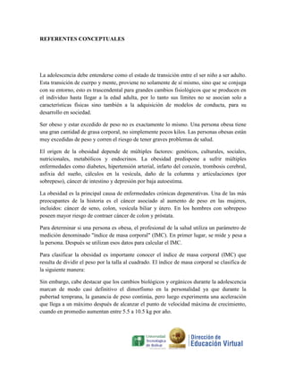 REFERENTES CONCEPTUALES




La adolescencia debe entenderse como el estado de transición entre el ser niño a ser adulto.
Esta transición de cuerpo y mente, proviene no solamente de sí mismo, sino que se conjuga
con su entorno, esto es trascendental para grandes cambios fisiológicos que se producen en
el individuo hasta llegar a la edad adulta, por lo tanto sus límites no se asocian solo a
características físicas sino también a la adquisición de modelos de conducta, para su
desarrollo en sociedad.

Ser obeso y estar excedido de peso no es exactamente lo mismo. Una persona obesa tiene
una gran cantidad de grasa corporal, no simplemente pocos kilos. Las personas obesas están
muy excedidas de peso y corren el riesgo de tener graves problemas de salud.

El origen de la obesidad depende de múltiples factores: genéticos, culturales, sociales,
nutricionales, metabólicos y endocrinos. La obesidad predispone a sufrir múltiples
enfermedades como diabetes, hipertensión arterial, infarto del corazón, trombosis cerebral,
asfixia del sueño, cálculos en la vesícula, daño de la columna y articulaciones (por
sobrepeso), cáncer de intestino y depresión por baja autoestima.

La obesidad es la principal causa de enfermedades crónicas degenerativas. Una de las más
preocupantes de la historia es el cáncer asociado al aumento de peso en las mujeres,
incluidos: cáncer de seno, colon, vesícula biliar y útero. En los hombres con sobrepeso
poseen mayor riesgo de contraer cáncer de colon y próstata.

Para determinar si una persona es obesa, el profesional de la salud utiliza un parámetro de
medición denominado "índice de masa corporal" (IMC). En primer lugar, se mide y pesa a
la persona. Después se utilizan esos datos para calcular el IMC.

Para clasificar la obesidad es importante conocer el índice de masa corporal (IMC) que
resulta de dividir el peso por la talla al cuadrado. El índice de masa corporal se clasifica de
la siguiente manera:

Sin embargo, cabe destacar que los cambios biológicos y orgánicos durante la adolescencia
marcan de modo casi definitivo el dimorfismo en la personalidad ya que durante la
pubertad temprana, la ganancia de peso continúa, pero luego experimenta una aceleración
que llega a un máximo después de alcanzar el punto de velocidad máxima de crecimiento,
cuando en promedio aumentan entre 5.5 a 10.5 kg por año.
 