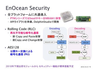 2019/10/31
 全プラットフォームに共通導入
◦ PTMシリーズではSeedやキーをMRAMに保管
◦ APIライブラリを準備、DolphinStudioで開発
 Rolling Code (RLC)
◦ 再生不可能な暗号化通信
 耐 Copy and Paste攻撃
 耐Copy and Change攻撃
 AES128
◦ 公開キー交換による
暗号化通信 (PKI)
16
PUBLIC KEY
RLC
AES128
ENC
DATA
DATA_ENC
PRIVATE KEY
XOR
XOR
PUBLIC KEY
RLC
AES128
ENC
DATA_ENC
DATA
PRIVATE KEY
XOR
XOR
Encoding Decoding
2018年下期出荷モジュールから セキュリティー機能が標準搭載予定
 