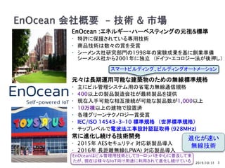 2019/10/31
EnOcean :エネルギー・ハーベスティングの元祖&標準
 特許に保護されている専用技術
 商品技術は数々の賞を受賞
 シーメンス社研究部門の1998年の実験成果を基に創業準備
シーメンス社から2001年に独立 （ドイツ・エコロジー法が後押し）
元々は長期運用可能な建築物のための無線標準規格
 主にビル管理システム用の省電力無線通信規格
 400以上の製品製造会社が最終製品を提供
 現在入手可能な相互接続が可能な製品数が1,000以上
 10万棟以上の建物で設置済
 各種グリーンテクノロジー賞受賞
 IEC/ISO 14543-3-10 標準規格 （世界標準規格）
 チップレベルで電波法工事設計認証取得 (928MHz)
常に進化し続ける技術開発
 2015年 AESセキュリティ 対応新製品導入
 2016年 長距離無線(LPWA) 対応製品導入
3
進化が速い
無線技術
スマートビルディング、ビルディングオートメーション
EnOceanはビル管理用技術としてヨーロッパを中心に普及して来
たが、現在は様々なIoT向け用途に利用されて進化し続けている
 