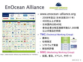 2019/10/31
 www.enocean-alliance.org
◦ 2008年設立（日本支部2011年）
◦ 400社以上が参加
◦ 日本国内は約40社
◦ 参加企業は相互接続可能な1,000種
以上の製品を供給
 TWG (Technical Working Group)
 標準化
 仕様策定
 ソフトウェア実装
 新技術評価
 MWG (Marketing Working Group)
 拡販、普及、イベント、サポート
8
https://www.enocean-alliance.org/membership/our-members/
 