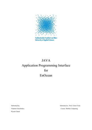 JAVA
                Application Programming Interface
                               for
                             EnOcean




Submitted by:                            Submitte d to : Prof. Ulrich Trick
Vladimir Istochnikov                      Course: Mobile Computing.
Piyush Chand
 