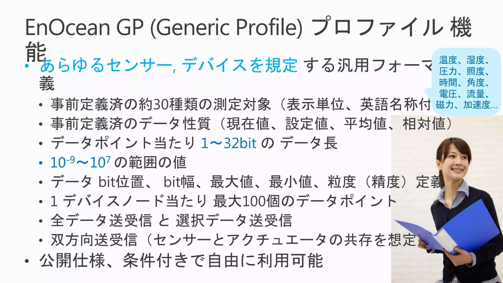EnOcean GP (Generic Profile) プロファイル 機
能• あらゆるセンサー, デバイスを規定 する汎用フォーマット定
義
• 事前定義済の約30種類の測定対象（表示単位、英語名称付）
• 事前定義済のデータ性質（現在値、設定値、平均値、相対値）
• データポイント当たり 1～32bit の データ長
• 10-9～107 の範囲の値
• データ bit位置、 bit幅、最大値、最小値、粒度（精度）定義
• 1 デバイスノード当たり 最大100個のデータポイント
• 全データ送受信 と 選択データ送受信
• 双方向送受信（センサーとアクチュエータの共存を想定）
• 公開仕様、条件付きで自由に利用可能
温度、湿度、
圧力、照度、
時間、角度、
電圧、流量、
磁力、加速度…
 