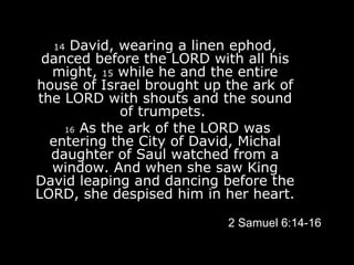 14  David, wearing a linen ephod, danced before the LORD with all his might,  15  while he and the entire house of Israel brought up the ark of the LORD with shouts and the sound of trumpets.    16  As the ark of the LORD was entering the City of David, Michal daughter of Saul watched from a window. And when she saw King David leaping and dancing before the LORD, she despised him in her heart. 2 Samuel 6:14-16 