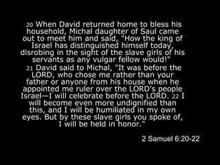   20  When David returned home to bless his household, Michal daughter of Saul came out to meet him and said, "How the king of Israel has distinguished himself today, disrobing in the sight of the slave girls of his servants as any vulgar fellow would!"    21  David said to Michal, "It was before the LORD, who chose me rather than your father or anyone from his house when he appointed me ruler over the LORD's people Israel—I will celebrate before the LORD.  22  I will become even more undignified than this, and I will be humiliated in my own eyes. But by these slave girls you spoke of, I will be held in honor."   2 Samuel 6:20-22 