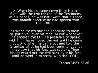 29  When Moses came down from Mount Sinai with the two tablets of the Testimony in his hands, he was not aware that his face was radiant because he had spoken with the LORD.   33  When Moses finished speaking to them, he put a veil over his face.  34  But whenever he entered the LORD's presence to speak with him, he removed the veil until he came out. And when he came out and told the Israelites what he had been commanded,  35  they saw that his face was radiant. Then Moses would put the veil back over his face until he went in to speak with the LORD.   Exodus 34:29, 33-35 