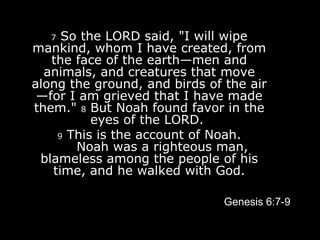 7  So the LORD said, "I will wipe mankind, whom I have created, from the face of the earth—men and animals, and creatures that move along the ground, and birds of the air—for I am grieved that I have made them."  8  But Noah found favor in the eyes of the LORD.    9  This is the account of Noah.        Noah was a righteous man, blameless among the people of his time, and he walked with God. Genesis 6:7-9 