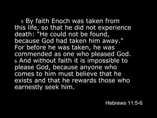     5  By faith Enoch was taken from this life, so that he did not experience death: "He could not be found, because God had taken him away." For before he was taken, he was commended as one who pleased God.  6  And without faith it is impossible to please God, because anyone who comes to him must believe that he exists and that he rewards those who earnestly seek him.   Hebrews 11:5-6 