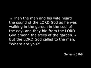   8  Then the man and his wife heard the sound of the LORD God as he was walking in the garden in the cool of the day, and they hid from the LORD God among the trees of the garden.  9  But the LORD God called to the man, "Where are you?"   Genesis 3:8-9 