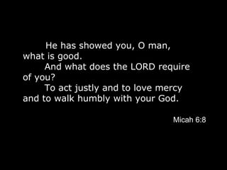He has showed you, O man, what is good.         And what does the LORD require of you?         To act justly and to love mercy  and to walk humbly with your God.   Micah 6:8 