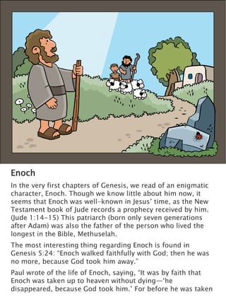 Enoch
In the very first chapters of Genesis, we read of an enigmatic
character, Enoch. Though we know little about him now, it
seems that Enoch was well-known in Jesus’ time, as the New
Testament book of Jude records a prophecy received by him.
(Jude 1:14-15) This patriarch (born only seven generations
after Adam) was also the father of the person who lived the
longest in the Bible, Methuselah.
The most interesting thing regarding Enoch is found in
Genesis 5:24: “Enoch walked faithfully with God; then he was
no more, because God took him away.”
Paul wrote of the life of Enoch, saying, “It was by faith that
Enoch was taken up to heaven without dying—‘he
disappeared, because God took him.’ For before he was taken
 