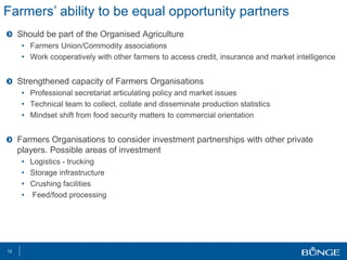Should be part of the Organised Agriculture
• Farmers Union/Commodity associations
• Work cooperatively with other farmers to access credit, insurance and market intelligence
Strengthened capacity of Farmers Organisations
• Professional secretariat articulating policy and market issues
• Technical team to collect, collate and disseminate production statistics
• Mindset shift from food security matters to commercial orientation
Farmers Organisations to consider investment partnerships with other private
players. Possible areas of investment
• Logistics - trucking
• Storage infrastructure
• Crushing facilities
• Feed/food processing
12
Farmers’ ability to be equal opportunity partners
 