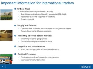 Important information for International traders
Critical Mass
• Sufficient commodity quantities (..k tons)
• Quantities meeting the right quality standards (1&2, A&B)
• Resilience to shocks (vagaries of weather)
• Growth potential
Supply and Demand
• Opening, new, domestic use, carryover stocks (balance sheet)
• Trends, historical and future prospects
Proximity to cross-border markets
• Export/import parity geographies
• Formal/informality of cross border trade
Logistics and Infrastructure
• Road, rail, storage, ports accessibility/efficiency
Political Economy
• Food security policies/intervention mechanisms
• Macro economic fundamentals
8
 