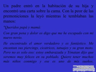 Un padre entró en la habitación de su hija y encontró una carta sobre la cama. Con la peor de las premoniciones la leyó mientras le temblaban las manos: "Queridos papá y mamá: Con gran pena y dolor os digo que me he escapado con mi nuevo novio. He encontrado el amor verdadero y es fantástico. Me encantan sus piercings, cicatrices, tatuajes y su gran moto. Pero no es solo eso: estoy embarazada y Yónatan dijo que seremos muy felices en su poblado. Quiere tener muchos más niños conmigo y ese es uno de mis sueños. 