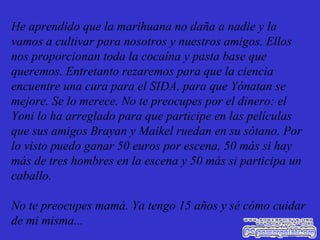 He aprendido que la marihuana no daña a nadie y la vamos a cultivar para nosotros y nuestros amigos. Ellos nos proporcionan toda la cocaína y pasta base que queremos. Entretanto rezaremos para que la ciencia encuentre una cura para el SIDA, para que Yónatan se mejore. Se lo merece. No te preocupes por el dinero: el Yoni lo ha arreglado para que participe en las películas que sus amigos Brayan y Maikel ruedan en su sótano. Por lo visto puedo ganar 50 euros por escena, 50 más si hay más de tres hombres en la escena y 50 más si participa un caballo. No te preocupes mamá. Ya tengo 15 años y sé cómo cuidar de mi misma... 
