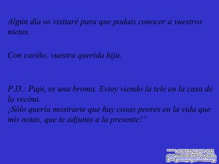 Algún día os visitaré para que podais conocer a vuestros nietos. Con cariño, vuestra querida hija. P.D.: Papi, es una broma. Estoy viendo la tele en la casa de la vecina. ¡Sólo quería mostrarte que hay cosas peores en la vida que mis notas, que te adjunto a la presente!” 