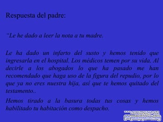 Respuesta del padre: “ Le he dado a leer la nota a tu madre. Le ha dado un infarto del susto y hemos tenido que ingresarla en el hospital. Los médicos temen por su vida. Al decirle a los abogados lo que ha pasado me han recomendado que haga uso de la figura del repudio, por lo que ya no eres nuestra hija, así que te hemos quitado del testamento.. Hemos tirado a la basura todas tus cosas y hemos habilitado tu habitación como despacho. 