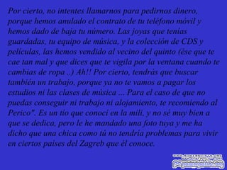 Por cierto, no intentes llamarnos para pedirnos dinero, porque hemos anulado el contrato de tu teléfono móvil y hemos dado de baja tu número. Las joyas que tenías guardadas, tu equipo de música, y la colección de CDS y películas, las hemos vendido al vecino del quinto (ése que te cae tan mal y que dices que te vigila por la ventana cuando te cambias de ropa ..) Ah!! Por cierto, tendrás que buscar también un trabajo, porque ya no te vamos a pagar los estudios ni las clases de música ... Para el caso de que no puedas conseguir ni trabajo ni alojamiento, te recomiendo al Perico". Es un tío que conocí en la mili, y no sé muy bien a que se dedica, pero le he mandado una foto tuya y me ha dicho que una chica como tú no tendría problemas para vivir en ciertos países del Zagreb que él conoce. 