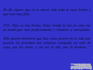 En fin espero que en tu nueva vida todo te vaya bonito y que seas muy feliz. P.D.: Hija, es una broma. Estoy viendo la tele en casa con tu madre,que está perfectamente y riéndose a carcajadas. Sólo quería mostrarte que hay cosas peores en la vida que pasarte las próximas tres semanas castigada sin salir de casa, por las notas, y sin ver la tele, por la bromita...” 