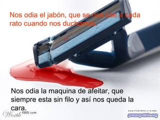 Nos odia el jabón, que se nos cae a cada rato cuando nos duchamos. Nos odia la maquina de afeitar, que siempre esta sin filo y así nos queda la cara. 