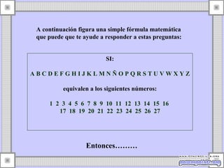 A continuación figura una simple fórmula matemática  que puede que te ayude a responder a estas preguntas: SI: A B C D E F G H I J K L M N Ñ O P Q R S T U V W X Y Z   equivalen a los siguientes números: 1  2  3  4  5  6  7  8  9  10  11  12  13  14  15  16  17  18  19  20  21  22  23  24  25  26  27 Entonces………  