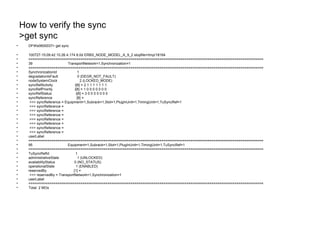 How to verify the sync
>get sync
• DFWe0600037> get sync
• 100727-15:09:42 10.26.4.174 8.0d ERBS_NODE_MODEL_A_9_2 stopfile=/tmp/18164
• =================================================================================================================
• 39 TransportNetwork=1,Synchronization=1
• =================================================================================================================
• SynchronizationId 1
• degradationIsFault 0 (DEGR_NOT_FAULT)
• nodeSystemClock 2 (LOCKED_MODE)
• syncRefActivity i[8] = 2 1 1 1 1 1 1 1
• syncRefPriority i[8] = 1 0 0 0 0 0 0 0
• syncRefStatus i[8] = 3 0 0 0 0 0 0 0
• syncReference [8] =
• >>> syncReference = Equipment=1,Subrack=1,Slot=1,PlugInUnit=1,TimingUnit=1,TuSyncRef=1
• >>> syncReference =
• >>> syncReference =
• >>> syncReference =
• >>> syncReference =
• >>> syncReference =
• >>> syncReference =
• >>> syncReference =
• userLabel
• =================================================================================================================
• 95 Equipment=1,Subrack=1,Slot=1,PlugInUnit=1,TimingUnit=1,TuSyncRef=1
• =================================================================================================================
• TuSyncRefId 1
• administrativeState 1 (UNLOCKED)
• availabilityStatus 0 (NO_STATUS)
• operationalState 1 (ENABLED)
• reservedBy [1] =
• >>> reservedBy = TransportNetwork=1,Synchronization=1
• userLabel
• =================================================================================================================
• Total: 2 MOs
 