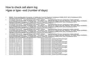 How to check cell alarm log
>lgae or lgae –xxd (number of days)
• RNING - During reconfiguration of programs, no SwAllocation found for PlugInUnit: SubNetwork=ONRM_ROOT_MO_R,SubNetwork=DFW-
ENB,MeContext=DFWe0600037,ManagedElement=1,Equipment=1,HwUnit=PSU-1. =. =
• 2010-06-09 19:04:28 EV UpgradePackage=CXP102051/1_R20GY UpgradePackage Warning: Unexpected condition detected.
currentStepLabel=HardINITIATE. TimeStamp=Date: 2010-06-09, Time: 19:04:28.580. Version=SU_SW: DeltaUPs - R71CD04. Slogan=WARNING -
During reconfiguration of programs, no SwAllocation found for PlugInUnit: SubNetwork=ONRM_ROOT_MO_R,SubNetwork=DFW-
ENB,MeContext=DFWe0600037,ManagedElement=1,Equipment=1,HwUnit=PSU-2. =. =
• 2010-06-09 19:04:30 EV UpgradePackage=CXP102051/1_R20GY UpgradePackage Warning: Unexpected condition detected.
currentStepLabel=HardINITIATE. TimeStamp=Date: 2010-06-09, Time: 19:04:30.707. Version=SU_SW: DeltaUPs - R71CD04. Slogan=WARNING -
During reconfiguration of programs, no SwAllocation found for PlugInUnit: SubNetwork=ONRM_ROOT_MO_R,SubNetwork=DFW-
ENB,MeContext=DFWe0600037,ManagedElement=1,Equipment=1,HwUnit=PDU-1. =. =
• 2010-06-09 19:04:32 EV UpgradePackage=CXP102051/1_R20GY UpgradePackage Warning: Unexpected condition detected.
currentStepLabel=HardINITIATE. TimeStamp=Date: 2010-06-09, Time: 19:04:32.915. Version=SU_SW: DeltaUPs - R71CD04. Slogan=WARNING -
During reconfiguration of programs, no SwAllocation found for PlugInUnit: SubNetwork=ONRM_ROOT_MO_R,SubNetwork=DFW-
ENB,MeContext=DFWe0600037,ManagedElement=1,Equipment=1,HwUnit=BFU-1. =. =
• 2010-06-09 19:04:34 EV UpgradePackage=CXP102051/1_R20GY UpgradePackage Warning: Unexpected condition detected.
currentStepLabel=HardINITIATE. TimeStamp=Date: 2010-06-09, Time: 19:04:34.779. Version=SU_SW: DeltaUPs - R71CD04. Slogan=WARNING -
During reconfiguration of programs, no SwAllocation found for PlugInUnit: SubNetwork=ONRM_ROOT_MO_R,SubNetwork=DFW-
ENB,MeContext=DFWe0600037,ManagedElement=1,Equipment=1,HwUnit=SCU. =. =
• 2010-06-24 18:19:28 EV Synchronization=1 NssSynchronization_SystemClockStatusChanged
• 2010-06-24 18:19:41 EV Synchronization=1 NssSynchronization_SynchRefChanged
• 2010-06-24 18:19:41 EV Synchronization=1 NssSynchronization_SystemClockStatusChanged
• 2010-07-19 22:56:11 EV Synchronization=1 NssSynchronization_SystemClockStatusChanged
• 2010-07-19 22:56:22 EV Synchronization=1 NssSynchronization_SynchRefChanged
• 2010-07-19 22:56:22 EV Synchronization=1 NssSynchronization_SystemClockStatusChanged
• 2010-07-20 19:31:35 EV Synchronization=1 NssSynchronization_SystemClockStatusChanged
• 2010-07-20 19:31:46 EV Synchronization=1 NssSynchronization_SynchRefChanged
• 2010-07-20 19:31:46 EV Synchronization=1 NssSynchronization_SystemClockStatusChanged
• 2010-07-22 23:46:42 EV Synchronization=1 NssSynchronization_SystemClockStatusChanged
• 2010-07-22 23:46:53 EV Synchronization=1 NssSynchronization_SynchRefChanged
• 2010-07-22 23:46:53 EV Synchronization=1 NssSynchronization_SystemClockStatusChanged
 