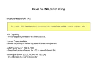 Detail on eNB power seting
Power per Radio Unit [W]:
H/W Capability
– Power capability limited by the RU hardware.
License Power Available
– Power capability as limited by power license management.
partOfRadioPower= 100 {0..100}
– Specifies fraction of power for LTE in case of shared RU.
confOutputPower= 20 {20, 40, 60, 80, 120} [W]
– Used to restrict power in the sector
 