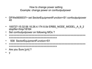 How to change power setting
Example: change power on confoutputpower
• DFWe0600037> set SectorEquipmentFunction=S1 confoutputpower
40
• 100727-15:32:56 10.26.4.174 8.0d ERBS_NODE_MODEL_A_9_2
stopfile=/tmp/18164
• Set confoutputpower on following MOs ?
• ===================================================
================================
• 938 SectorEquipmentFunction=S1
• ===================================================
================================
• Are you Sure [y/n] ?
• y
 