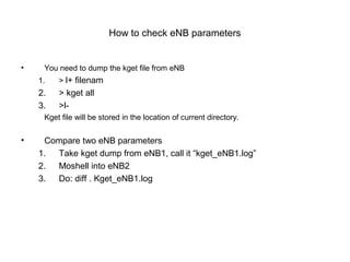 How to check eNB parameters
• You need to dump the kget file from eNB
1. > l+ filenam
2. > kget all
3. >l-
Kget file will be stored in the location of current directory.
• Compare two eNB parameters
1. Take kget dump from eNB1, call it “kget_eNB1.log”
2. Moshell into eNB2
3. Do: diff . Kget_eNB1.log
 