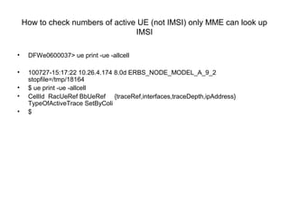 How to check numbers of active UE (not IMSI) only MME can look up
IMSI
• DFWe0600037> ue print -ue -allcell
• 100727-15:17:22 10.26.4.174 8.0d ERBS_NODE_MODEL_A_9_2
stopfile=/tmp/18164
• $ ue print -ue -allcell
• CellId RacUeRef BbUeRef {traceRef,interfaces,traceDepth,ipAddress}
TypeOfActiveTrace SetByColi
• $
 