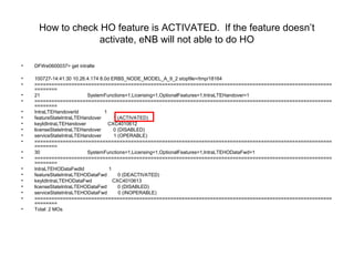 How to check HO feature is ACTIVATED. If the feature doesn’t
activate, eNB will not able to do HO
• DFWe0600037> get intralte
• 100727-14:41:30 10.26.4.174 8.0d ERBS_NODE_MODEL_A_9_2 stopfile=/tmp/18164
• =========================================================================================================
========
• 21 SystemFunctions=1,Licensing=1,OptionalFeatures=1,IntraLTEHandover=1
• =========================================================================================================
========
• IntraLTEHandoverId 1
• featureStateIntraLTEHandover 1 (ACTIVATED)
• keyIdIntraLTEHandover CXC4010612
• licenseStateIntraLTEHandover 0 (DISABLED)
• serviceStateIntraLTEHandover 1 (OPERABLE)
• =========================================================================================================
========
• 30 SystemFunctions=1,Licensing=1,OptionalFeatures=1,IntraLTEHODataFwd=1
• =========================================================================================================
========
• IntraLTEHODataFwdId 1
• featureStateIntraLTEHODataFwd 0 (DEACTIVATED)
• keyIdIntraLTEHODataFwd CXC4010613
• licenseStateIntraLTEHODataFwd 0 (DISABLED)
• serviceStateIntraLTEHODataFwd 0 (INOPERABLE)
• =========================================================================================================
========
• Total: 2 MOs
 