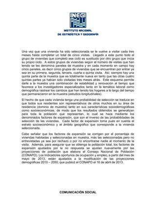 Una vez que una vivienda ha sido seleccionada se le vuelve a visitar cada tres
meses hasta completar un total de cinco visitas. Llegado a este punto todo el
grupo de viviendas que completó ese ciclo es sustituido por otro grupo que inicia
su propio ciclo. A estos grupos de viviendas según el número de visitas que han
tenido se les denomina paneles de muestra y en cada momento en campo hay
cinco paneles, es decir cinco grupos de viviendas que se encuentran por entrar ya
sea en su primera, segunda, tercera, cuarta o quinta visita. Así, siempre hay una
quinta parte de la muestra que es totalmente nueva en tanto que las otras cuatro
quintas partes ya habían sido visitadas tres meses atrás. Este esquema permite
darle a la muestra una combinación de estabilidad y renovación al tiempo que
favorece a los investigadores especializados tanto en la temática laboral como
demográfica rastrear los cambios que han tenido los hogares a lo largo del tiempo
que permanecieron en la muestra (estudios longitudinales).
El hecho de que cada vivienda tenga una probabilidad de selección se traduce en
que todos sus residentes son representativos de otros muchos en su área de
residencia (dominio de muestra) tanto en sus características sociodemográficas
como socioeconómicas, de modo que los resultados obtenidos se generalizan
para toda la población que representan, lo cual se hace mediante los
denominados factores de expansión, que son el inverso de las probabilidades de
selección de las viviendas. Cada factor de expansión toma pues en cuenta el
estrato socioeconómico y el ámbito geográfico que corresponde a la vivienda
seleccionada.
Cabe señalar que los factores de expansión se corrigen por el porcentaje de
viviendas habitadas y seleccionadas en muestra, más las seleccionadas pero no
entrevistadas ya sea por rechazo o por no encontrarse nadie al momento de la
visita. Además, para asegurar que se obtenga la población total, los factores de
expansión ajustados por la no respuesta se ajustan nuevamente por las
proyecciones de población que elabora el Consejo Nacional de Población
(CONAPO). Los Indicadores oportunos de ocupación y empleo, a partir del mes de
mayo de 2013, están ajustados a la modificación de las proyecciones
demográficas 2010 – 2050, que publicó el CONAPO el 16 de abril de 2013.
COMUNICACIÓN SOCIAL
 