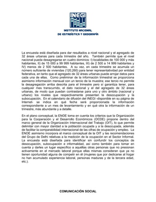 La encuesta está diseñada para dar resultados a nivel nacional y el agregado de
32 áreas urbanas para cada trimestre del año. También permite que el nivel
nacional pueda desagregarse en cuatro dominios: I) localidades de 100 000 y más
habitantes, II) de 15 000 a 99 999 habitantes, III) de 2 500 a 14 999 habitantes y
IV) menos de 2 500 habitantes. A su vez, en cada trimestre se acumula un
número suficiente de viviendas (120,260) para tener representatividad por entidad
federativa, en tanto que el agregado de 32 áreas urbanas puede arrojar datos para
cada una de ellas. Como preliminar de la información trimestral se proporciona
asimismo información mensual con un tercio de la muestra; ese tercio no permite
la desagregación arriba descrita para el trimestre pero sí garantiza tener, para
cualquier mes transcurrido, el dato nacional y el del agregado de 32 áreas
urbanas, de modo que puedan contrastarse para uno y otro ámbito (nacional y
urbano) los niveles que respectivamente presentan la desocupación y la
subocupación. En el calendario de difusión del INEGI -disponible en su página de
Internet- se indica en qué fecha será proporcionada la información
correspondiente a un mes de levantamiento y en qué otra la información de un
trimestre, más abundante y a detalle.
En el plano conceptual, la ENOE toma en cuenta los criterios que la Organización
para la Cooperación y el Desarrollo Económicos (OCDE) propone dentro del
marco general de la Organización Internacional del Trabajo (OIT), lo que permite
delimitar con mayor claridad a la población ocupada y a la desocupada, además
de facilitar la comparabilidad internacional de las cifras de ocupación y empleo. La
ENOE asimismo incorpora el marco conceptual de la OIT y las recomendaciones
del Grupo de Delhi relativas a la medición de la ocupación en el Sector Informal.
La encuesta está diseñada para identificar sin confundir los conceptos de
desocupación, subocupación e informalidad, así como también para tomar en
cuenta y darles un lugar específico a aquéllas otras personas que no presionan
activamente en el mercado laboral porque ellas mismas consideran que ya no
tienen oportunidad alguna de competir en él (mujeres que por dedicarse al hogar
no han acumulado experiencia laboral, personas maduras y de la tercera edad,
etc.).
COMUNICACIÓN SOCIAL
 