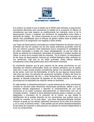 A lo anterior se añade el que el diseño de la ENOE está enfocado a proporcionar
abundantes elementos para caracterizar la calidad de la ocupación en México al
considerarse que este aspecto es analíticamente tan relevante como el de la
desocupación misma o cualquier otro fenómeno de desequilibrio entre oferta y
demanda de trabajo. No menos importante es que el diseño de la encuesta ha
abierto más posibilidades para el enfoque de género relativo tanto al ámbito del
trabajo como a la marginación con respecto a dicho ámbito.
Las Tasas de Desocupación mensuales por entidad federativa se calculan como el
promedio del mes en cuestión con los dos meses anteriores (promedio móvil de
tres con extremo superior). Este tratamiento busca compensar la variabilidad de
los datos mensuales a niveles con mayor desagregación, ya que las cifras de
donde se obtienen los indicadores mensuales de ocupación y empleo resultan de
utilizar un tercio de la muestra total de viviendas. Por lo anterior, la interpretación
de las tasas de desocupación mensual por entidad federativa debe centrarse en
sus tendencias, más que en los datos puntuales. Estos últimos deberán
considerarse como cifras preliminares de la información trimestral.
Es importante destacar que la gran mayoría de las series económicas se ven
afectadas por factores estacionales. Éstos son efectos periódicos que se repiten
cada año y cuyas causas pueden considerarse ajenas a la naturaleza económica
de las series, como son las festividades, el hecho de que algunos meses tienen
más días que otros, los periodos de vacaciones escolares, el efecto del clima en
las diferentes estaciones del año, y otras fluctuaciones estacionales como, por
ejemplo, la elevada producción de juguetes en los meses previos a la Navidad
provocada por la expectativa de mayores ventas en diciembre.
En este sentido, la desestacionalización o ajuste estacional de series económicas
consiste en remover estas influencias intra-anuales periódicas, debido a que su
presencia dificulta diagnosticar o describir el comportamiento de una serie
económica al no poder comparar adecuadamente un determinado mes con el
inmediato anterior. Analizar la serie desestacionalizada ayuda a realizar un mejor
diagnóstico y pronóstico de la evolución de la misma, ya que facilita la
identificación de la posible dirección de los movimientos que pudiera tener la
variable en cuestión, en el corto plazo. Las cifras desestacionalizadas también
incluyen el ajuste por los efectos calendario (frecuencia de los días de la semana
y, en su caso, la semana santa). Cabe señalar que las series desestacionalizadas
de las tasas de ocupación y desocupación se calculan de manera independiente a
la de sus componentes.
COMUNICACIÓN SOCIAL
 