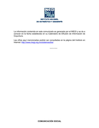 La información contenida en este comunicado es generada por el INEGI y se da a
conocer en la fecha establecida en su Calendario de Difusión de Información de
Coyuntura.
Las cifras aquí mencionadas podrán ser consultadas en la página del Instituto en
Internet: http://www.inegi.org.mx/sistemas/bie/
* * * * * *
COMUNICACIÓN SOCIAL
 