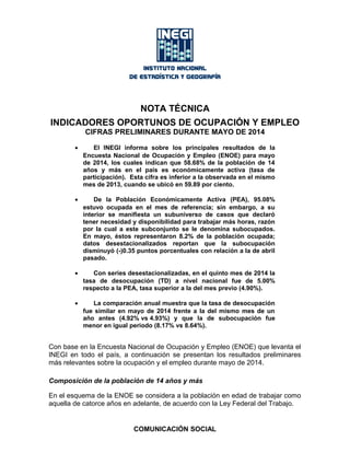 NOTA TÉCNICA
INDICADORES OPORTUNOS DE OCUPACIÓN Y EMPLEO
CIFRAS PRELIMINARES DURANTE MAYO DE 2014
• El INEGI informa sobre los principales resultados de la
Encuesta Nacional de Ocupación y Empleo (ENOE) para mayo
de 2014, los cuales indican que 58.68% de la población de 14
años y más en el país es económicamente activa (tasa de
participación). Esta cifra es inferior a la observada en el mismo
mes de 2013, cuando se ubicó en 59.89 por ciento.
• De la Población Económicamente Activa (PEA), 95.08%
estuvo ocupada en el mes de referencia; sin embargo, a su
interior se manifiesta un subuniverso de casos que declaró
tener necesidad y disponibilidad para trabajar más horas, razón
por la cual a este subconjunto se le denomina subocupados.
En mayo, éstos representaron 8.2% de la población ocupada;
datos desestacionalizados reportan que la subocupación
disminuyó (-)0.35 puntos porcentuales con relación a la de abril
pasado.
• Con series desestacionalizadas, en el quinto mes de 2014 la
tasa de desocupación (TD) a nivel nacional fue de 5.00%
respecto a la PEA, tasa superior a la del mes previo (4.90%).
• La comparación anual muestra que la tasa de desocupación
fue similar en mayo de 2014 frente a la del mismo mes de un
año antes (4.92% vs 4.93%) y que la de subocupación fue
menor en igual periodo (8.17% vs 8.64%).
Con base en la Encuesta Nacional de Ocupación y Empleo (ENOE) que levanta el
INEGI en todo el país, a continuación se presentan los resultados preliminares
más relevantes sobre la ocupación y el empleo durante mayo de 2014.
Composición de la población de 14 años y más
En el esquema de la ENOE se considera a la población en edad de trabajar como
aquella de catorce años en adelante, de acuerdo con la Ley Federal del Trabajo.
COMUNICACIÓN SOCIAL
 