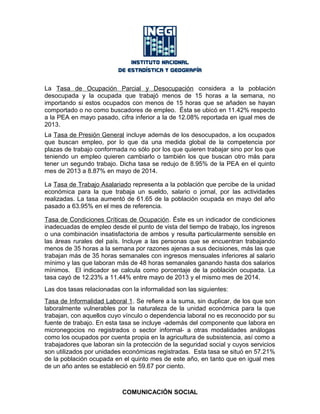 La Tasa de Ocupación Parcial y Desocupación considera a la población
desocupada y la ocupada que trabajó menos de 15 horas a la semana, no
importando si estos ocupados con menos de 15 horas que se añaden se hayan
comportado o no como buscadores de empleo. Ésta se ubicó en 11.42% respecto
a la PEA en mayo pasado, cifra inferior a la de 12.08% reportada en igual mes de
2013.
La Tasa de Presión General incluye además de los desocupados, a los ocupados
que buscan empleo, por lo que da una medida global de la competencia por
plazas de trabajo conformada no sólo por los que quieren trabajar sino por los que
teniendo un empleo quieren cambiarlo o también los que buscan otro más para
tener un segundo trabajo. Dicha tasa se redujo de 8.95% de la PEA en el quinto
mes de 2013 a 8.87% en mayo de 2014.
La Tasa de Trabajo Asalariado representa a la población que percibe de la unidad
económica para la que trabaja un sueldo, salario o jornal, por las actividades
realizadas. La tasa aumentó de 61.65 de la población ocupada en mayo del año
pasado a 63.95% en el mes de referencia.
Tasa de Condiciones Críticas de Ocupación. Éste es un indicador de condiciones
inadecuadas de empleo desde el punto de vista del tiempo de trabajo, los ingresos
o una combinación insatisfactoria de ambos y resulta particularmente sensible en
las áreas rurales del país. Incluye a las personas que se encuentran trabajando
menos de 35 horas a la semana por razones ajenas a sus decisiones, más las que
trabajan más de 35 horas semanales con ingresos mensuales inferiores al salario
mínimo y las que laboran más de 48 horas semanales ganando hasta dos salarios
mínimos. El indicador se calcula como porcentaje de la población ocupada. La
tasa cayó de 12.23% a 11.44% entre mayo de 2013 y el mismo mes de 2014.
Las dos tasas relacionadas con la informalidad son las siguientes:
Tasa de Informalidad Laboral 1. Se refiere a la suma, sin duplicar, de los que son
laboralmente vulnerables por la naturaleza de la unidad económica para la que
trabajan, con aquellos cuyo vínculo o dependencia laboral no es reconocido por su
fuente de trabajo. En esta tasa se incluye -además del componente que labora en
micronegocios no registrados o sector informal- a otras modalidades análogas
como los ocupados por cuenta propia en la agricultura de subsistencia, así como a
trabajadores que laboran sin la protección de la seguridad social y cuyos servicios
son utilizados por unidades económicas registradas. Esta tasa se situó en 57.21%
de la población ocupada en el quinto mes de este año, en tanto que en igual mes
de un año antes se estableció en 59.67 por ciento.
COMUNICACIÓN SOCIAL
 