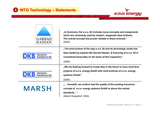 WTG Technology – Statements
4
„We are looking forward to invest also in the future in more wind farm
projects of e.n.o. energy GmbH with wind turbines of e.n.o. energy
systems GmbH.“
(2009)
„The wind turbine of the type e.n.o. 82 and its technology inside has
been tested by experts like Garrad Hassan. A financing of e.n.o. 82 is
considered favourably on the basis of this inspection.“
(2009)
„In Summary, the e.n.o. 82 includes many concepts and components
which are commonly used by modern, megawatt class turbines.
The overall concept has proven reliable in these turbines.“
(2009)
„… herewith, we confirm that the quality of the existing insurance
concept of e.n.o. energy systems GmbH is above the market
standards…“
(Marsh Düsseldorf, 2009)
Company presentation | March 2011 | Page 15
 