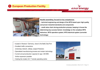European Production Facility
5
Company presentation | March 2011 | Page 16
located in Rostock / Germany, close to the Baltic Sea Port
Excellent traffic connections
(motorway network, railway, seaport Rostock)
Specialised manufacturing process and modern technology
Current annual production capacity for appr. 250 MW,
further expansion possible
Hosting the modern 24 / 7 remote operating centre
Nacelle assembling, focused on key competences:
technical engineering and design of the WTG based upon high quality
and proven industrial standards and components
small value chain during production process, keeping in house the
determining key success factors: knowledge on the complexe WTG
behaviour; WTG operation system; WTG electrical system (converter
technology)
 