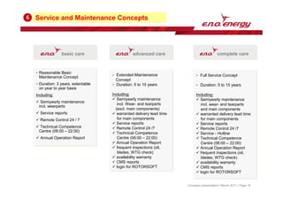 Service and Maintenance Concepts
6
Company presentation | March 2011 | Page 18
basic care advanced care complete care
Reasonable Basic
Maintenance Concept
Duration: 3 years, extentable
on year to year basis
Including:
 Semiyearly maintenance
incl. wearparts
 Service reports
 Remote Control 24 / 7
 Technical Competence
Centre (06:00 – 22:00)
 Annual Operation Report
Reasonable Basic
Maintenance Concept
Duration: 3 years, extentable
on year to year basis
Including:
 Semiyearly maintenance
incl. wearparts
 Service reports
 Remote Control 24 / 7
 Technical Competence
Centre (06:00 – 22:00)
 Annual Operation Report
Extended Maintenance
Concept
Duration: 5 to 10 years
Including:
 Semiyearly maintenance
incl. Wear- and tearparts
(excl. main components)
 warranted delivery lead time
for main components
 Service reports
 Remote Control 24 /7
 Technical Competence
Centre (06:00 – 22:00)
 Annual Operation Report
 frequent inspections (oil,
blades, WTG check)
 availability warranty
 CMS reports
 login for ROTORSOFT
Extended Maintenance
Concept
Duration: 5 to 10 years
Including:
 Semiyearly maintenance
incl. Wear- and tearparts
(excl. main components)
 warranted delivery lead time
for main components
 Service reports
 Remote Control 24 /7
 Technical Competence
Centre (06:00 – 22:00)
 Annual Operation Report
 frequent inspections (oil,
blades, WTG check)
 availability warranty
 CMS reports
 login for ROTORSOFT
Full Service Concept
Duration: 5 to 15 years
Including:
 Semiyearly maintenance
incl. wear- and tearparts
and main components
 warranted delivery lead time
for main components
 Service reports
 Remote Control 24 /7
 Service - Hotline
 Technical Competence
Centre (06:00 – 22:00)
 Annual Operation Report
 frequent inspections (oil,
blades, WTG check)
 availability warranty
 CMS reports
 login for ROTORSOFT
Full Service Concept
Duration: 5 to 15 years
Including:
 Semiyearly maintenance
incl. wear- and tearparts
and main components
 warranted delivery lead time
for main components
 Service reports
 Remote Control 24 /7
 Service - Hotline
 Technical Competence
Centre (06:00 – 22:00)
 Annual Operation Report
 frequent inspections (oil,
blades, WTG check)
 availability warranty
 CMS reports
 login for ROTORSOFT
 